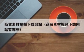 六盘水商贸素材视频下载网站（商贸素材视频下载网站有哪些）