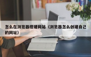 六盘水怎么在浏览器搭建网站（浏览器怎么创建自己的网址）