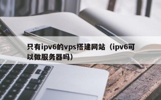 六盘水只有ipv6的vps搭建网站（ipv6可以做服务器吗）