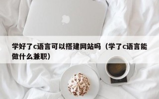 六盘水学好了c语言可以搭建网站吗（学了c语言能做什么兼职）